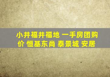 小井福井福地 一手房团购价 恒基东尚 泰景城 安居